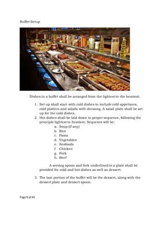 Page 9 of 43
Buffet Setup
Dishes in a buffet shall be arranged from the lightest to the heaviest.
1. Set up shall start with cold dishes to include cold appetizers,
cold platters and salads with dressing. A salad plate shall be set
up for the cold dishes.
2. Hot dishes shall be laid down in proper sequence, following the
principle lightest to heaviest. Sequence will be:
a. Soup (if any)
b. Rice
c. Pasta
d. Vegetables
e. Seafoods
f. Chicken
g. Pork
h. Beef
A serving spoon and fork underlined in a plate shall be
provided for cold and hot dishes as well as dessert.
3. The last portion of the buffet will be the dessert, along with the
dessert plate and dessert spoon.
 