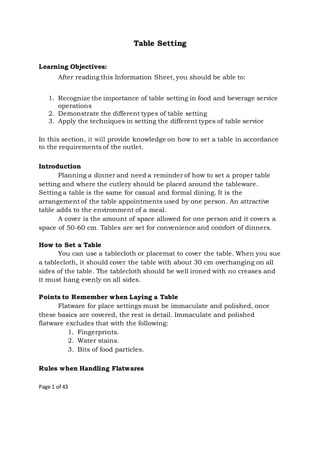 Page 1 of 43
Table Setting
Learning Objectives:
After reading this Information Sheet, you should be able to:
1. Recognize the importance of table setting in food and beverage service
operations
2. Demonstrate the different types of table setting
3. Apply the techniques in setting the different types of table service
In this section, it will provide knowledge on how to set a table in accordance
to the requirements of the outlet.
Introduction
Planning a dinner and need a reminder of how to set a proper table
setting and where the cutlery should be placed around the tableware.
Setting a table is the same for casual and formal dining. It is the
arrangement of the table appointments used by one person. An attractive
table adds to the environment of a meal.
A cover is the amount of space allowed for one person and it covers a
space of 50-60 cm. Tables are set for convenience and comfort of dinners.
How to Set a Table
You can use a tablecloth or placemat to cover the table. When you sue
a tablecloth, it should cover the table with about 30 cm overhanging on all
sides of the table. The tablecloth should be well ironed with no creases and
it must hang evenly on all sides.
Points to Remember when Laying a Table
Flatware for place settings must be immaculate and polished, once
these basics are covered, the rest is detail. Immaculate and polished
flatware excludes that with the following:
1. Fingerprints.
2. Water stains.
3. Bits of food particles.
Rules when Handling Flatwares
 