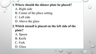 1.Where should the dinner plate be placed?
A. Right side
B. Center of the place setting
C. Left side
D. Above the glass
2.Which utensil is placed on the left side of the
plate?
A. Spoon
B. Knife
C. Fork
D. Glass
 