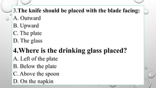 3.The knife should be placed with the blade facing:
A. Outward
B. Upward
C. The plate
D. The glass
4.Where is the drinking glass placed?
A. Left of the plate
B. Below the plate
C. Above the spoon
D. On the napkin
 