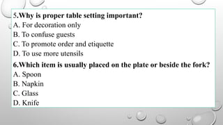 5.Why is proper table setting important?
A. For decoration only
B. To confuse guests
C. To promote order and etiquette
D. To use more utensils
6.Which item is usually placed on the plate or beside the fork?
A. Spoon
B. Napkin
C. Glass
D. Knife
 