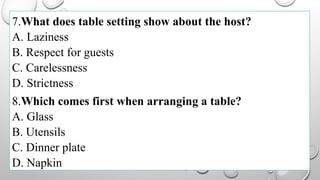 7.What does table setting show about the host?
A. Laziness
B. Respect for guests
C. Carelessness
D. Strictness
8.Which comes first when arranging a table?
A. Glass
B. Utensils
C. Dinner plate
D. Napkin
 