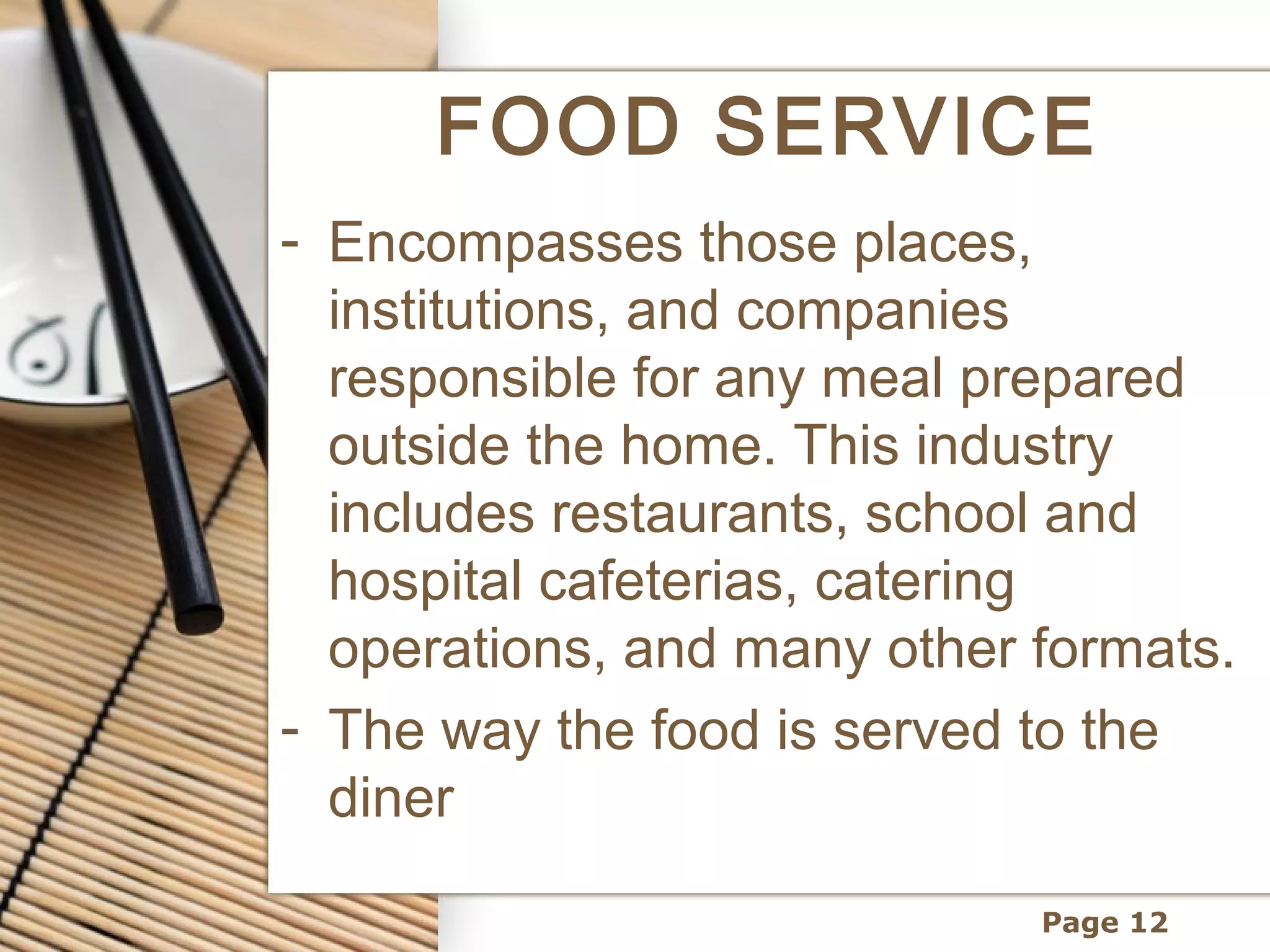 FOOD SERVICE
- Encompasses those places,
  institutions, and companies
  responsible for any meal prepared
  outside the home. This industry
  includes restaurants, school and
  hospital cafeterias, catering
  operations, and many other formats.
- The way the food is served to the
  diner

                             Page 12
 