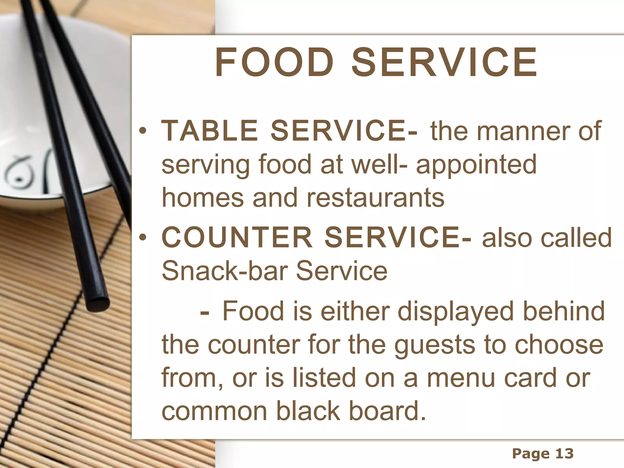 FOOD SERVICE
• TABLE SERVICE- the manner of
  serving food at well- appointed
  homes and restaurants
• COUNTER SERVICE- also called
  Snack-bar Service
     - Food is either displayed behind
  the counter for the guests to choose
  from, or is listed on a menu card or
  common black board.
                             Page 13
 