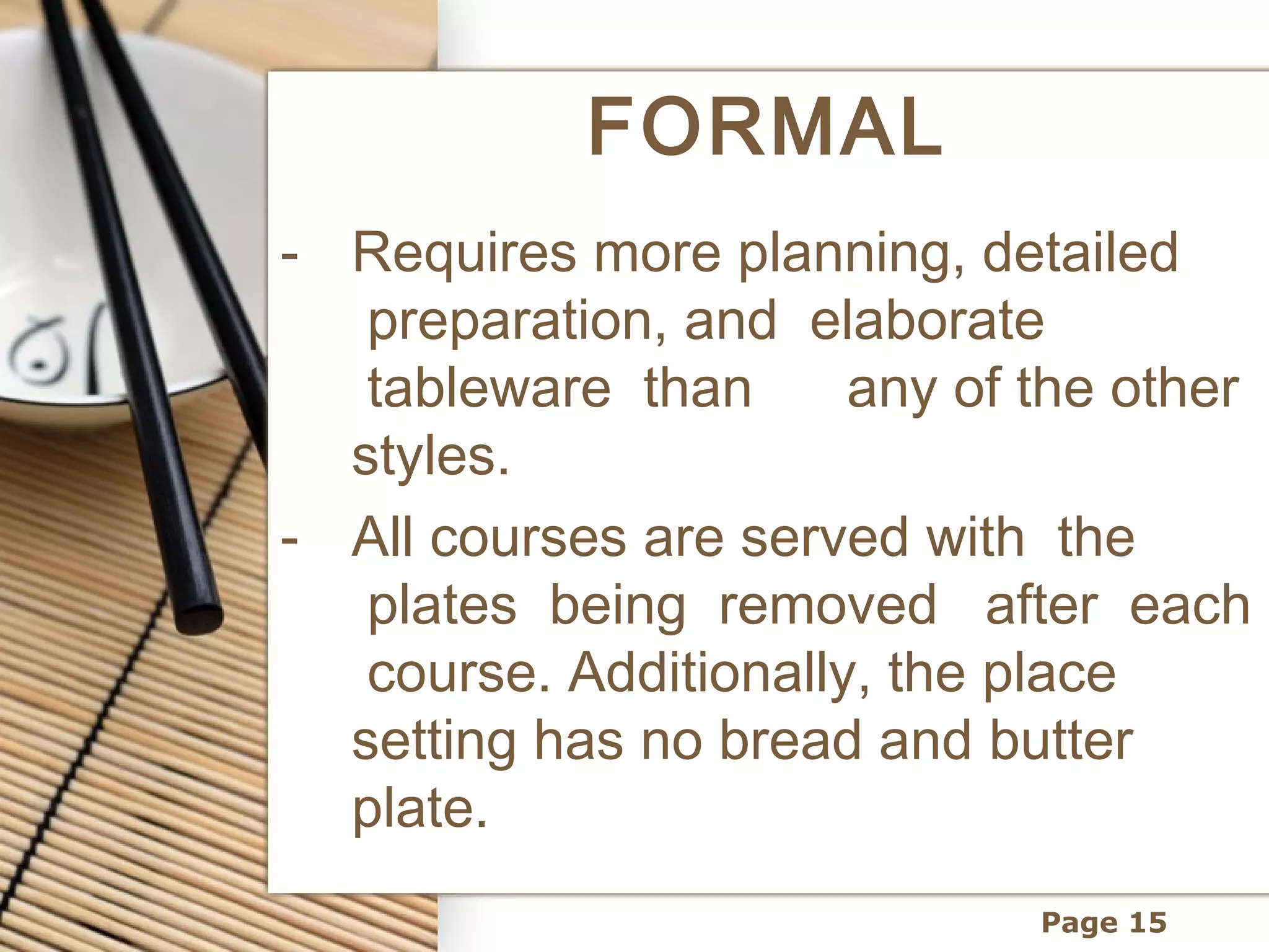FORMAL
- Requires more planning, detailed
   preparation, and  elaborate
   tableware  than   any of the other
  styles.
- All courses are served with  the
   plates  being  removed   after  each
   course. Additionally, the place
  setting has no bread and butter
  plate.
                              Page 15
 