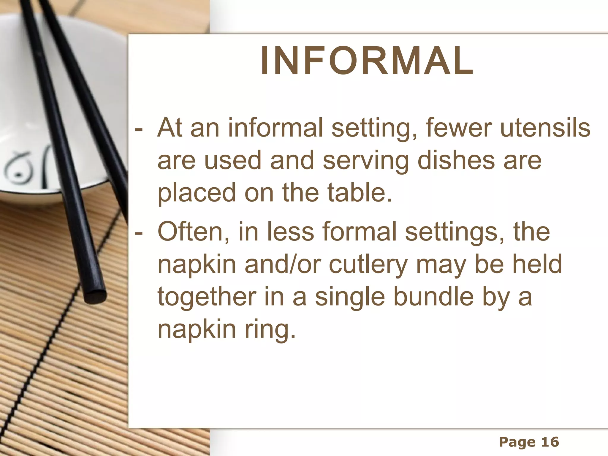 INFORMAL
- At an informal setting, fewer utensils
  are used and serving dishes are
  placed on the table.
- Often, in less formal settings, the
  napkin and/or cutlery may be held
  together in a single bundle by a
  napkin ring.



                               Page 16
 