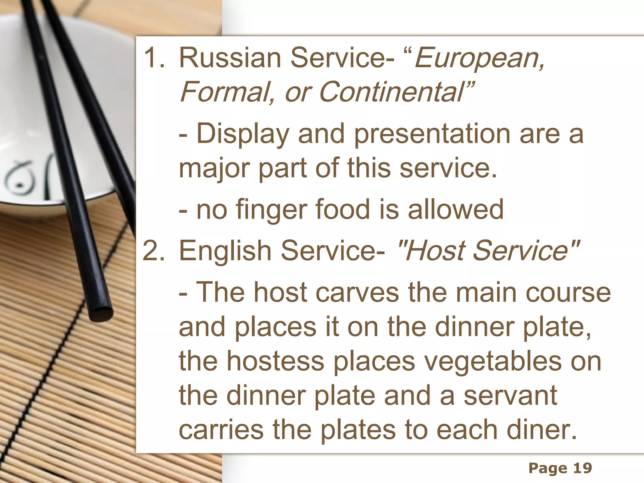 1. Russian Service- “European,
   Formal, or Continental”
   - Display and presentation are a
   major part of this service.
   - no finger food is allowed
2. English Service- "Host Service"
   - The host carves the main course
   and places it on the dinner plate,
   the hostess places vegetables on
   the dinner plate and a servant
   carries the plates to each diner.
                              Page 19
 