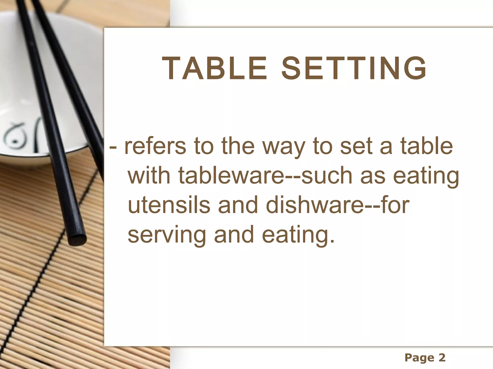 TABLE SETTING

- refers to the way to set a table
  with tableware--such as eating
  utensils and dishware--for
  serving and eating.



                            Page 2
 