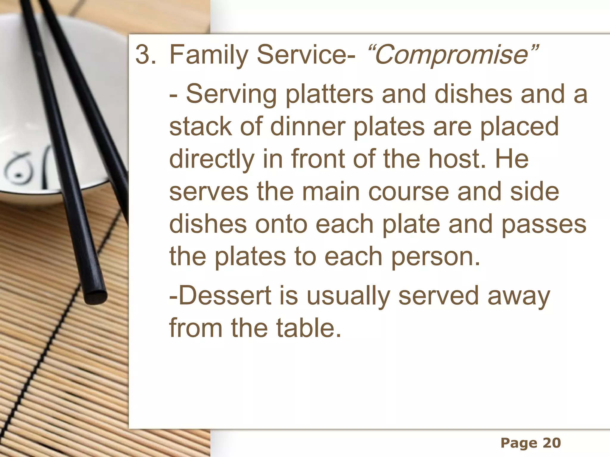 3. Family Service- “Compromise”
   - Serving platters and dishes and a
   stack of dinner plates are placed
   directly in front of the host. He
   serves the main course and side
   dishes onto each plate and passes
   the plates to each person.
   -Dessert is usually served away
   from the table.



                              Page 20
 