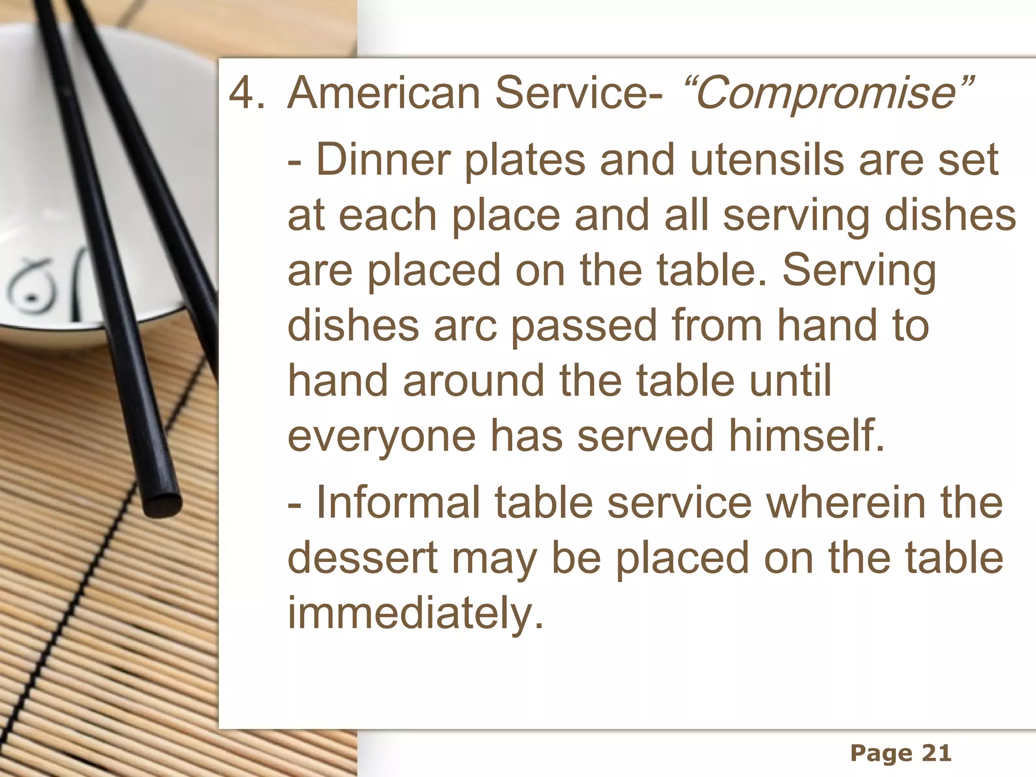 4. American Service- “Compromise”
   - Dinner plates and utensils are set
   at each place and all serving dishes
   are placed on the table. Serving
   dishes arc passed from hand to
   hand around the table until
   everyone has served himself.
   - Informal table service wherein the
   dessert may be placed on the table
   immediately.

                              Page 21
 