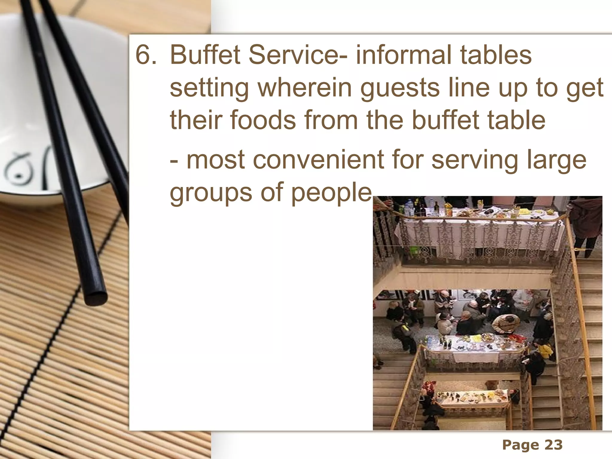6. Buffet Service- informal tables
   setting wherein guests line up to get
   their foods from the buffet table
   - most convenient for serving large
   groups of people




                               Page 23
 