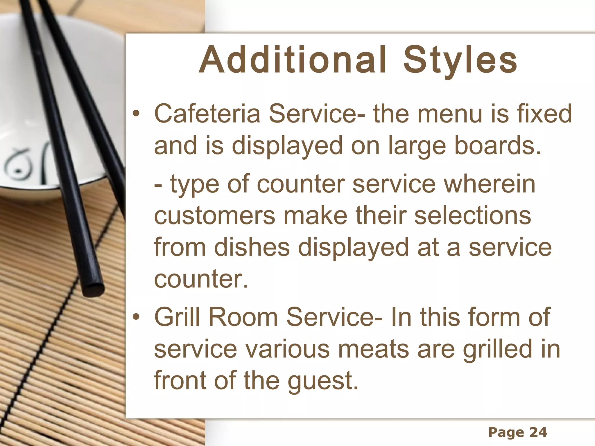 Additional Styles
• Cafeteria Service- the menu is fixed
  and is displayed on large boards.
  - type of counter service wherein
  customers make their selections
  from dishes displayed at a service
  counter.
• Grill Room Service- In this form of
  service various meats are grilled in
  front of the guest.
                              Page 24
 