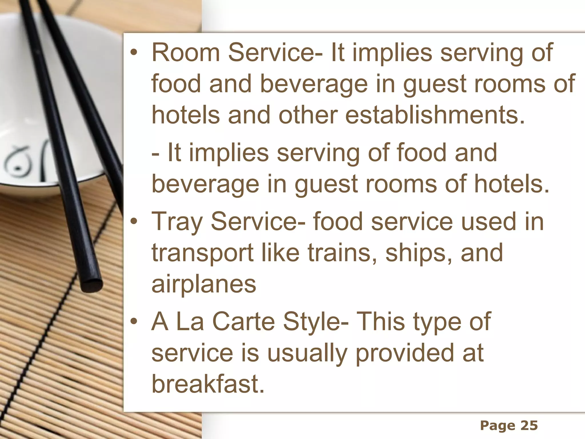 • Room Service- It implies serving of
  food and beverage in guest rooms of
  hotels and other establishments.
  - It implies serving of food and
  beverage in guest rooms of hotels.
• Tray Service- food service used in
  transport like trains, ships, and
  airplanes
• A La Carte Style- This type of
  service is usually provided at
  breakfast.
                             Page 25
 