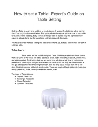 How to set a Table: Expert's Guide on
Table Setting
Setting a Table is an art for a wedding or event planner. If you don’t collaborate with a planner
then it’s a tough job to make it better. This guide will give the simple guide on how to set a table
for a party, event, wedding, baby shower. Setting a table in a great way like a professional /
expert is a tough thing, but the basic table setting is easy with this guide.
You have to divide the table setting into a several sections. So, that you cannot miss any part of
setting a table.
Table linens:
Table linens are the notable thing in a Table. Choosing a right linen based on the
theme or Color of the venue will add a look to an event. Table linen should be soft, wrinkle-less,
and stain resistant. Think before that you are going for a full drop or half drop or mid drop or
puddle drop. Based upon that gets a tablecloth that perfectly fits the drop you have chosen. If
you get a tablecloth without knowing the length, then the drop could change from full to half
drop. Stick to the proper tablecloth length guide. There are variety of fabric tablecloth (satin, jute
burlap, polyester), color, pattern( checkered, flowers, box).
The types of Tablecloth are:
★ Square Tablecloth
★ Rectangle Tablecloth
★ Round Tablecloth
★ Spandex Tablecloth
 