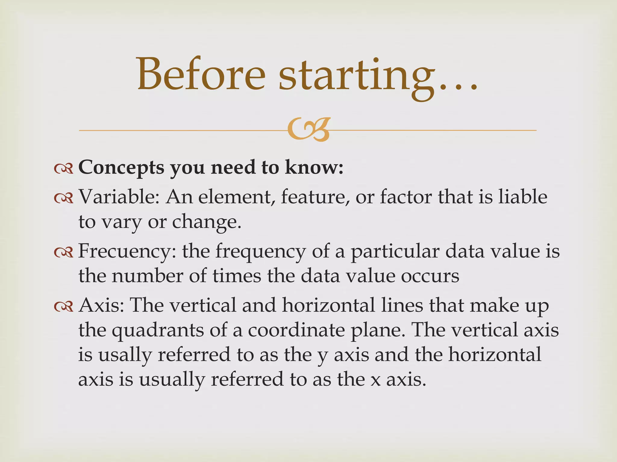 
 Concepts you need to know:
 Variable: An element, feature, or factor that is liable
to vary or change.
 Frecuency: the frequency of a particular data value is
the number of times the data value occurs
 Axis: The vertical and horizontal lines that make up
the quadrants of a coordinate plane. The vertical axis
is usally referred to as the y axis and the horizontal
axis is usually referred to as the x axis.
Before starting…
 