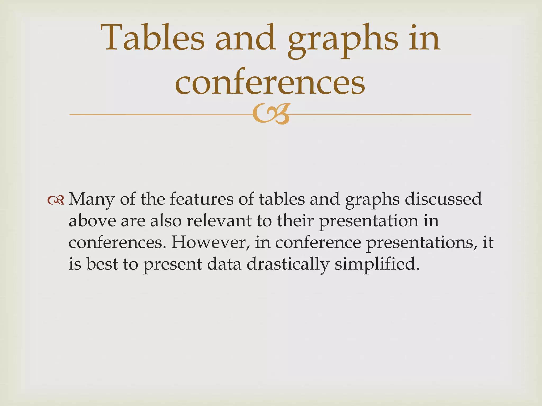
 Many of the features of tables and graphs discussed
above are also relevant to their presentation in
conferences. However, in conference presentations, it
is best to present data drastically simplified.
Tables and graphs in
conferences
 