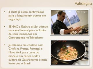 Validação
•   3 chefs já estão confirmados     Fábio Castiglioni

    para o lançamento, outros em
    negociação

•   SENAC e Estácio estão criando
    um canal formal para inclusão
    de seus formandos em
    Gastronomia no Tableshare

•   Já estamos em contato com
    Chefs na França, Portugal e
    Nova York para teste do
    modelo em países onde a
    cultura da Gastronomia é mais
    forte que o Brasil
 