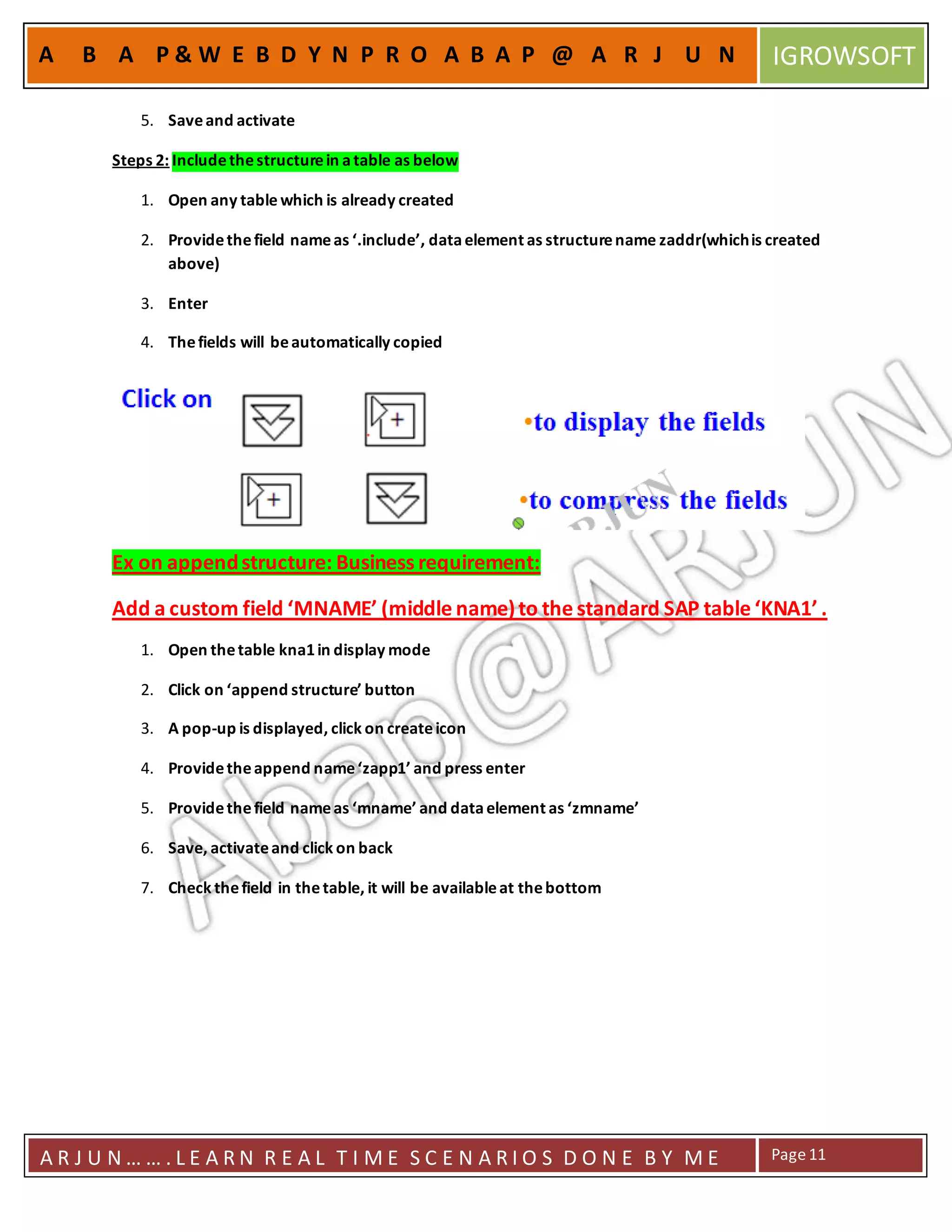 A R J U N … … . L E A R N R E A L T I M E S C E N A R I O S D O N E B Y M E Page11
A B A P & W E B D Y N P R O A B A P @ A R J U N IGROWSOFT
5. Saveand activate
Steps 2: Includethestructurein atable as below
1. Open any table which is already created
2. Providethefield nameas ‘.include’, dataelement as structurename zaddr(whichis created
above)
3. Enter
4. Thefields will beautomatically copied
Ex on appendstructure: Business requirement:
Add a custom field ‘MNAME’ (middle name)to the standard SAP table ‘KNA1’ .
1. Open thetable kna1in display mode
2. Click on ‘append structure’ button
3. A pop-up is displayed, click on createicon
4. Providetheappend name‘zapp1’ and press enter
5. Providethefield nameas ‘mname’ and dataelement as ‘zmname’
6. Save, activateand click on back
7. Check thefield in thetable, it will be availableat thebottom
 