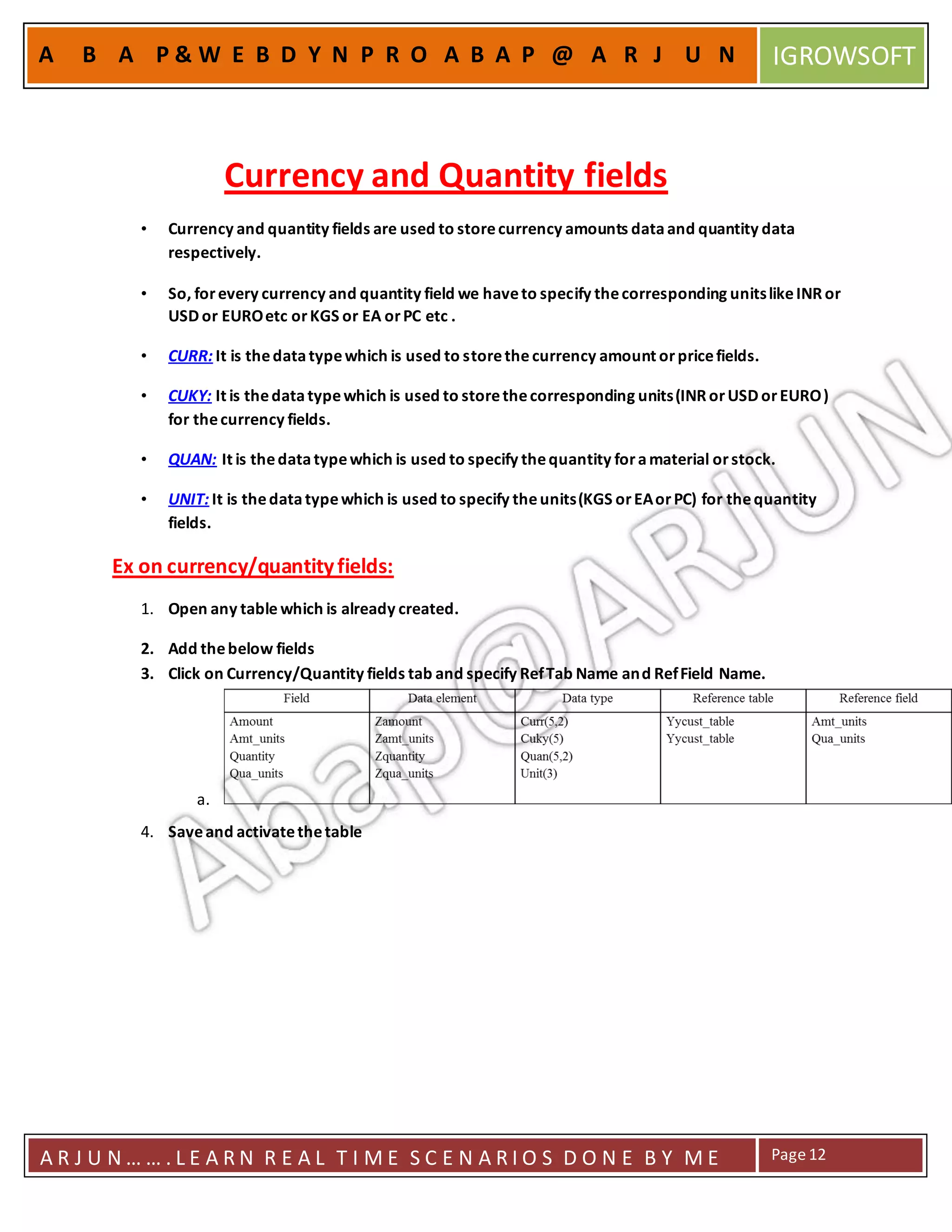 A R J U N … … . L E A R N R E A L T I M E S C E N A R I O S D O N E B Y M E Page12
A B A P & W E B D Y N P R O A B A P @ A R J U N IGROWSOFT
Currency and Quantity fields
• Currency and quantity fields are used to storecurrency amounts dataand quantity data
respectively.
• So, forevery currency and quantity field we haveto specify thecorresponding unitslikeINRor
USD or EUROetc orKGS or EA orPC etc .
• CURR: It is thedatatypewhich is used to storethecurrency amount orpricefields.
• CUKY: It is thedatatypewhich is used to storethecorresponding units(INRorUSD orEURO)
for thecurrency fields.
• QUAN: It is thedatatypewhich is used to specify thequantity foramaterial orstock.
• UNIT: It is thedatatypewhich is used to specify theunits(KGS orEAorPC) for thequantity
fields.
Ex on currency/quantityfields:
1. Open any table which is already created.
2. Add thebelow fields
3. Click on Currency/Quantity fields tab and specify RefTab Name and RefField Name.
a.
4. Saveand activatethetable
 