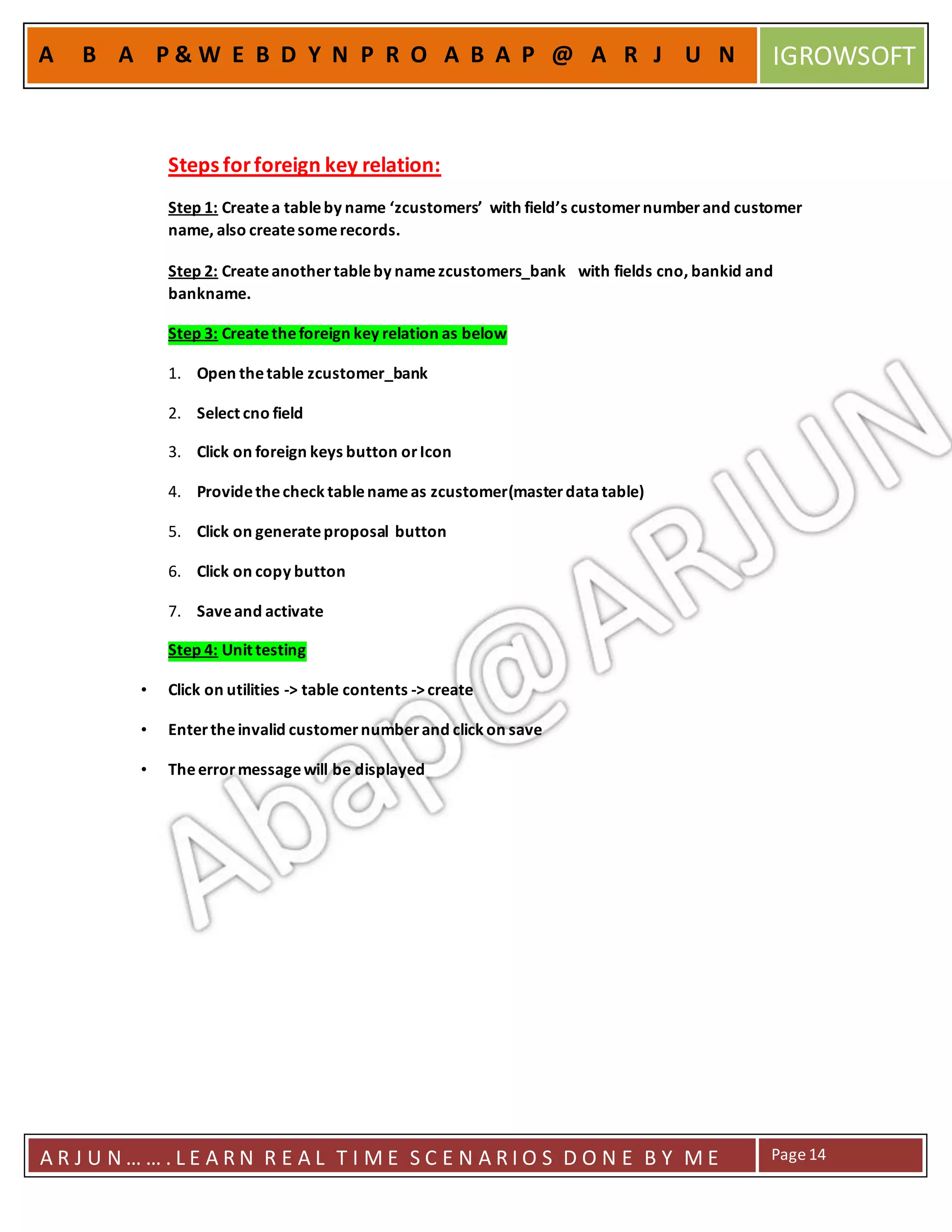 A R J U N … … . L E A R N R E A L T I M E S C E N A R I O S D O N E B Y M E Page14
A B A P & W E B D Y N P R O A B A P @ A R J U N IGROWSOFT
Steps forforeign key relation:
Step 1: Createa tableby name ‘zcustomers’ with field’s customernumberand customer
name, also createsomerecords.
Step 2: Createanothertableby namezcustomers_bank with fields cno, bankid and
bankname.
Step 3: Createtheforeign key relation as below
1. Open thetable zcustomer_bank
2. Select cno field
3. Click on foreign keys button orIcon
4. Providethecheck tablenameas zcustomer(masterdatatable)
5. Click on generateproposal button
6. Click on copy button
7. Saveand activate
Step 4: Unit testing
• Click on utilities -> table contents ->create
• Entertheinvalid customernumberand click on save
• Theerrormessagewill be displayed
 