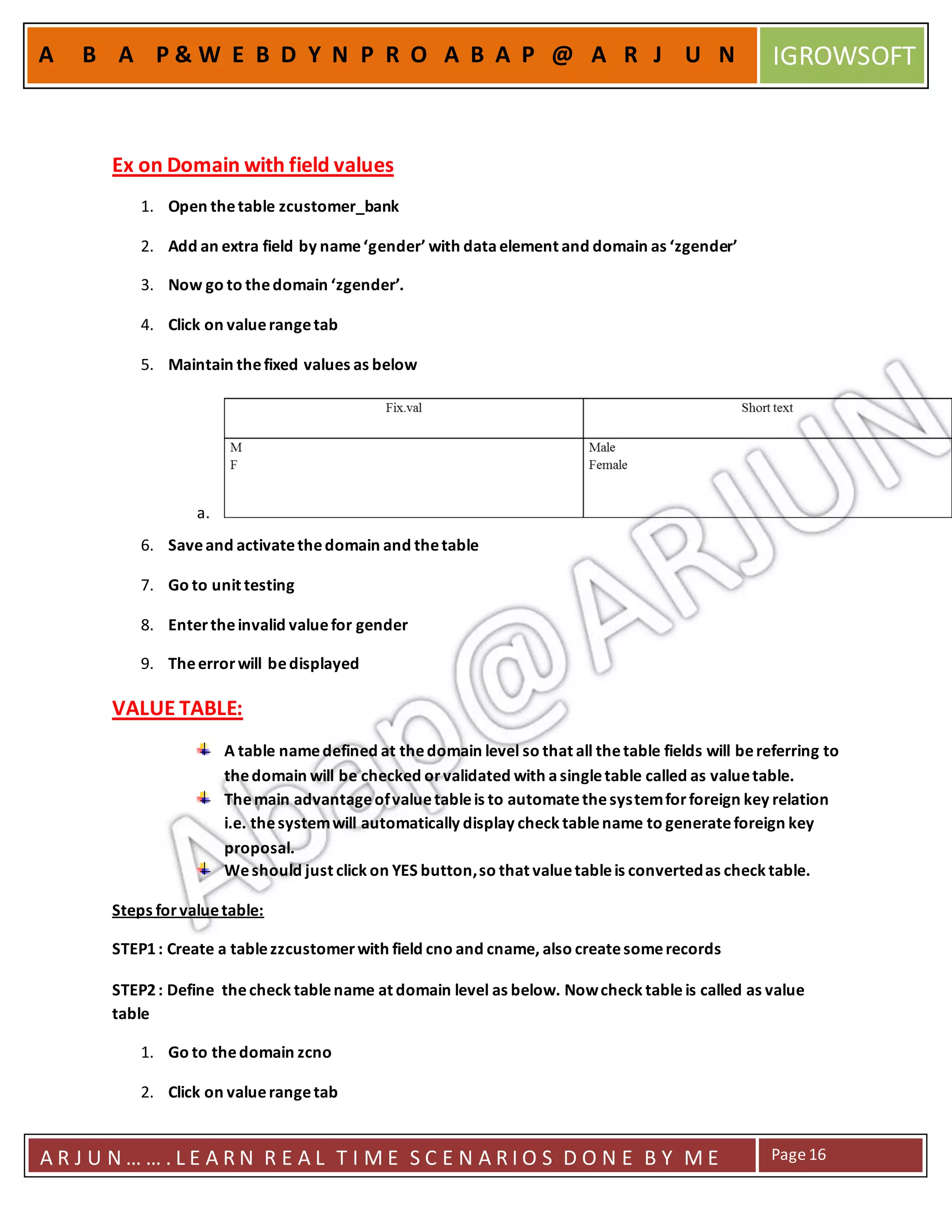 A R J U N … … . L E A R N R E A L T I M E S C E N A R I O S D O N E B Y M E Page16
A B A P & W E B D Y N P R O A B A P @ A R J U N IGROWSOFT
Ex on Domain with field values
1. Open thetable zcustomer_bank
2. Add an extra field by name‘gender’ with dataelement and domain as ‘zgender’
3. Now go to thedomain ‘zgender’.
4. Click on valuerangetab
5. Maintain thefixed values as below
a.
6. Saveand activatethedomain and thetable
7. Go to unit testing
8. Entertheinvalid valuefor gender
9. Theerrorwill bedisplayed
VALUE TABLE:
A table namedefined at thedomain level so that all thetable fields will bereferring to
thedomain will be checked orvalidated with asingletable called as valuetable.
Themain advantageofvaluetableis to automatethesystemforforeign key relation
i.e. thesystemwill automatically display check tablename to generateforeign key
proposal.
Weshould just click on YES button,so that valuetableis convertedas check table.
Steps forvaluetable:
STEP1: Create a tablezzcustomerwith field cno and cname, also createsomerecords
STEP2: Define thecheck tablename at domain level as below. Nowcheck table is called as value
table
1. Go to thedomain zcno
2. Click on valuerangetab
 