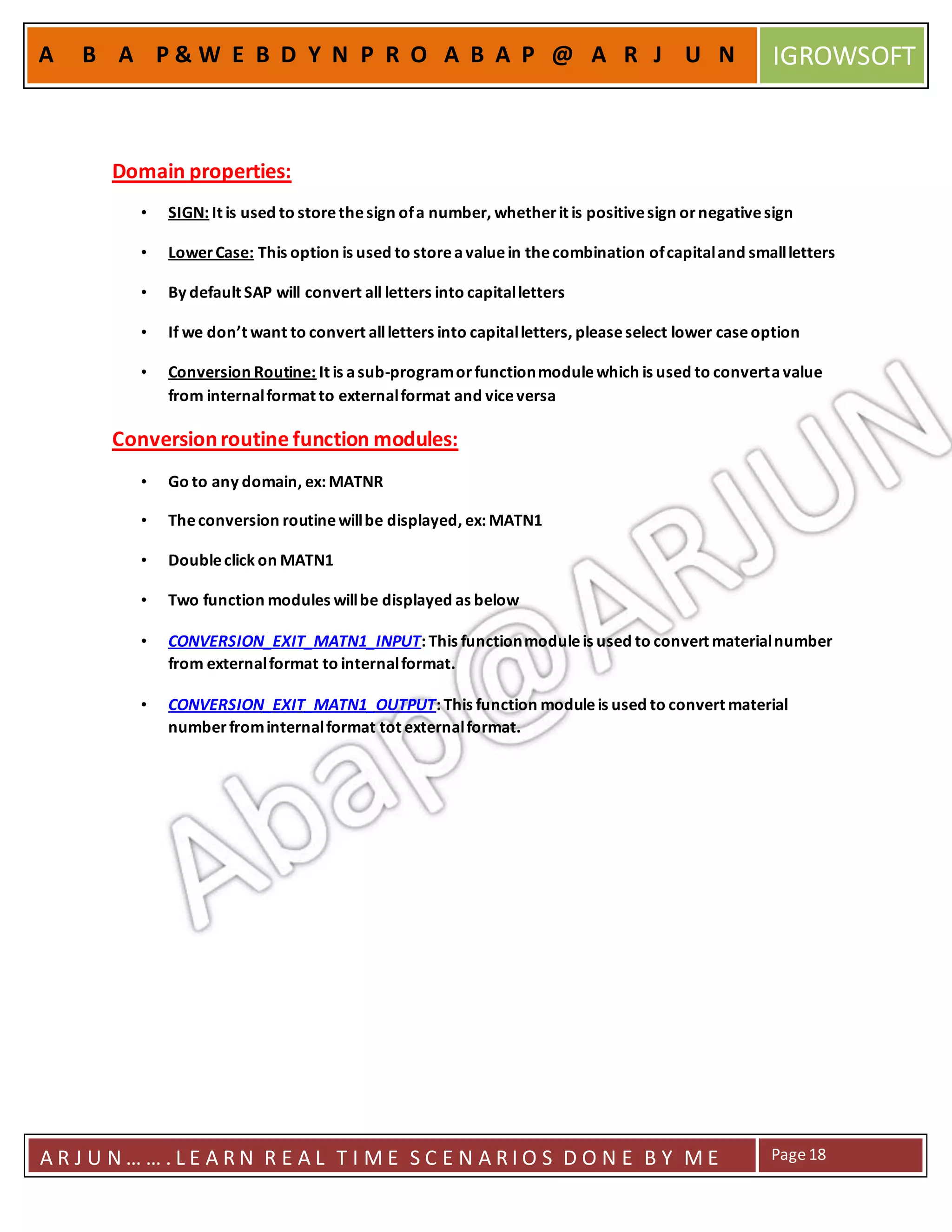 A R J U N … … . L E A R N R E A L T I M E S C E N A R I O S D O N E B Y M E Page18
A B A P & W E B D Y N P R O A B A P @ A R J U N IGROWSOFT
Domain properties:
• SIGN: It is used to storethesign ofa number, whetherit is positivesign ornegativesign
• LowerCase: This option is used to storeavaluein thecombination ofcapitaland smallletters
• By default SAP will convert all letters into capitalletters
• If we don’t want to convert allletters into capitalletters, pleaseselect lower caseoption
• Conversion Routine: It is asub-programorfunctionmodulewhich is used to convertavalue
from internalformat to externalformat and viceversa
Conversionroutine function modules:
• Go to any domain, ex: MATNR
• Theconversion routinewillbe displayed, ex: MATN1
• Doubleclick on MATN1
• Two function modules willbe displayed as below
• CONVERSION_EXIT_MATN1_INPUT: This functionmoduleis used to convert materialnumber
from externalformat to internalformat.
• CONVERSION_EXIT_MATN1_OUTPUT: This function moduleis used to convert material
numberfrominternalformat tot externalformat.
 