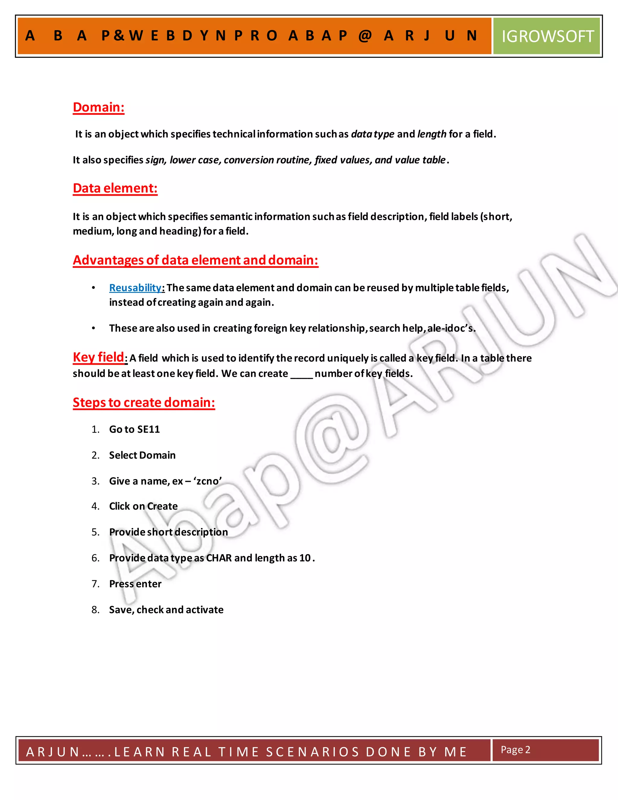 A R J U N … … . L E A R N R E A L T I M E S C E N A R I O S D O N E B Y M E Page2
A B A P & W E B D Y N P R O A B A P @ A R J U N IGROWSOFT
Domain:
It is an object which specifies technicalinformation suchas datatype and length for a field.
It also specifies sign, lower case, conversion routine, fixed values, and value table.
Data element:
It is an object which specifies semantic information suchas field description, field labels (short,
medium, long and heading)forafield.
Advantages of data element anddomain:
• Reusability: Thesamedataelement and domain can bereused by multipletablefields,
instead ofcreating again and again.
• Thesearealso used in creating foreign key relationship,search help,ale-idoc’s.
Key field: A field which is used to identify therecord uniquely is called a key field. In a tablethere
should beat least onekey field. We can create ____number ofkey fields.
Steps to create domain:
1. Go to SE11
2. Select Domain
3. Give a name, ex – ‘zcno’
4. Click on Create
5. Provideshort description
6. Providedatatypeas CHAR and length as 10.
7. Press enter
8. Save, check and activate
 