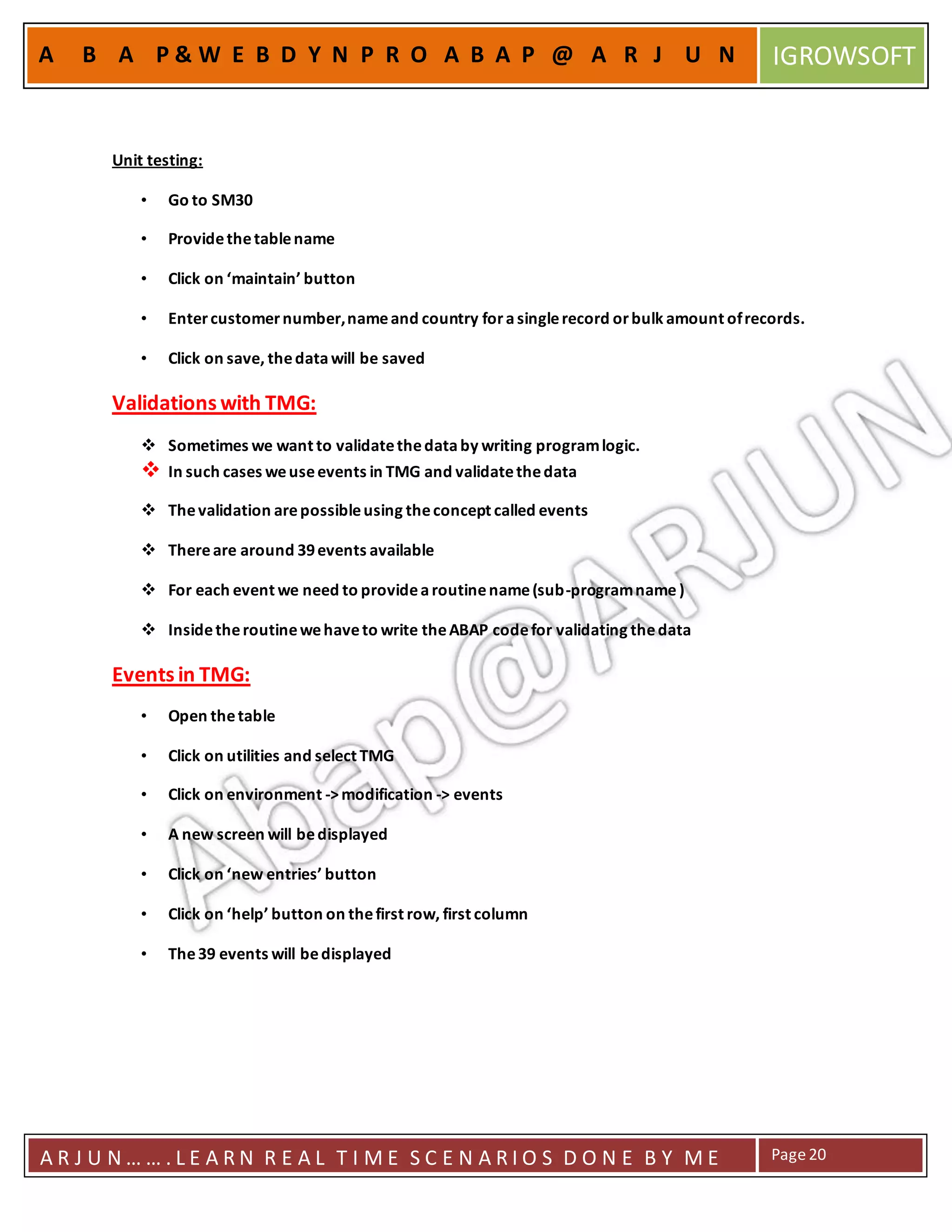A R J U N … … . L E A R N R E A L T I M E S C E N A R I O S D O N E B Y M E Page20
A B A P & W E B D Y N P R O A B A P @ A R J U N IGROWSOFT
Unit testing:
• Go to SM30
• Providethetablename
• Click on ‘maintain’ button
• Entercustomernumber,nameand country forasinglerecord orbulk amount ofrecords.
• Click on save, thedatawill be saved
Validations with TMG:
 Sometimes we want to validatethedataby writing programlogic.
 In such cases weuseevents in TMG and validatethedata
 Thevalidation arepossibleusing theconcept called events
 Thereare around 39events available
 For each event we need to providearoutinename(sub-programname )
 Insidetheroutinewehaveto write theABAP codefor validating thedata
Events in TMG:
• Open thetable
• Click on utilities and select TMG
• Click on environment ->modification -> events
• A new screen will bedisplayed
• Click on ‘new entries’ button
• Click on ‘help’ button on thefirst row, first column
• The39 events will bedisplayed
 