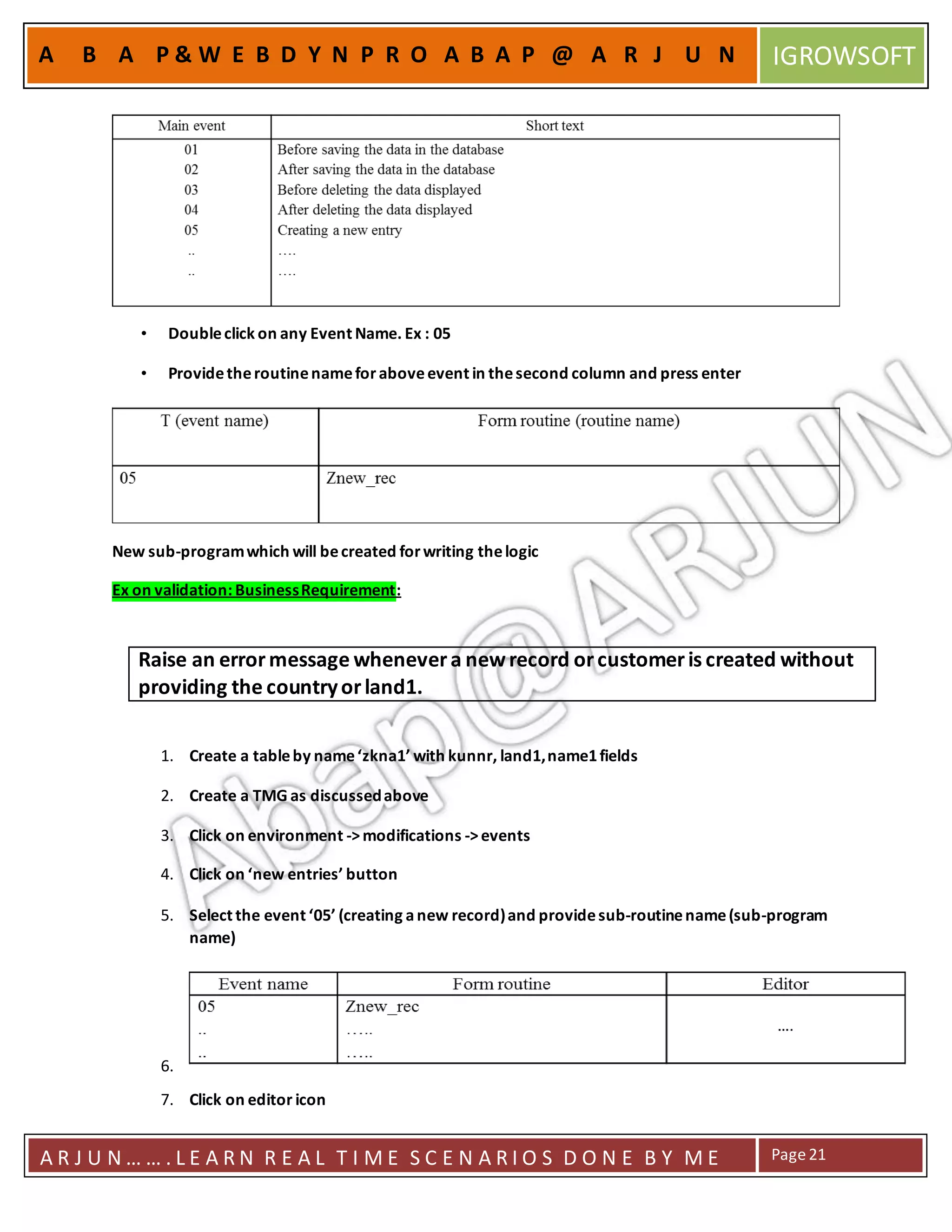 A R J U N … … . L E A R N R E A L T I M E S C E N A R I O S D O N E B Y M E Page21
A B A P & W E B D Y N P R O A B A P @ A R J U N IGROWSOFT
• Doubleclick on any Event Name. Ex : 05
• Providetheroutinenameforaboveevent in thesecond column and press enter
New sub-programwhich will becreated forwriting thelogic
Ex on validation: BusinessRequirement:
1. Create a tableby name‘zkna1’ with kunnr, land1,name1fields
2. Create a TMG as discussedabove
3. Click on environment ->modifications ->events
4. Click on ‘new entries’ button
5. Select the event ‘05’ (creating anew record)and providesub-routinename(sub-program
name)
6.
7. Click on editor icon
Raise an errormessage whenevera newrecord orcustomeris created without
providing the countryorland1.
 