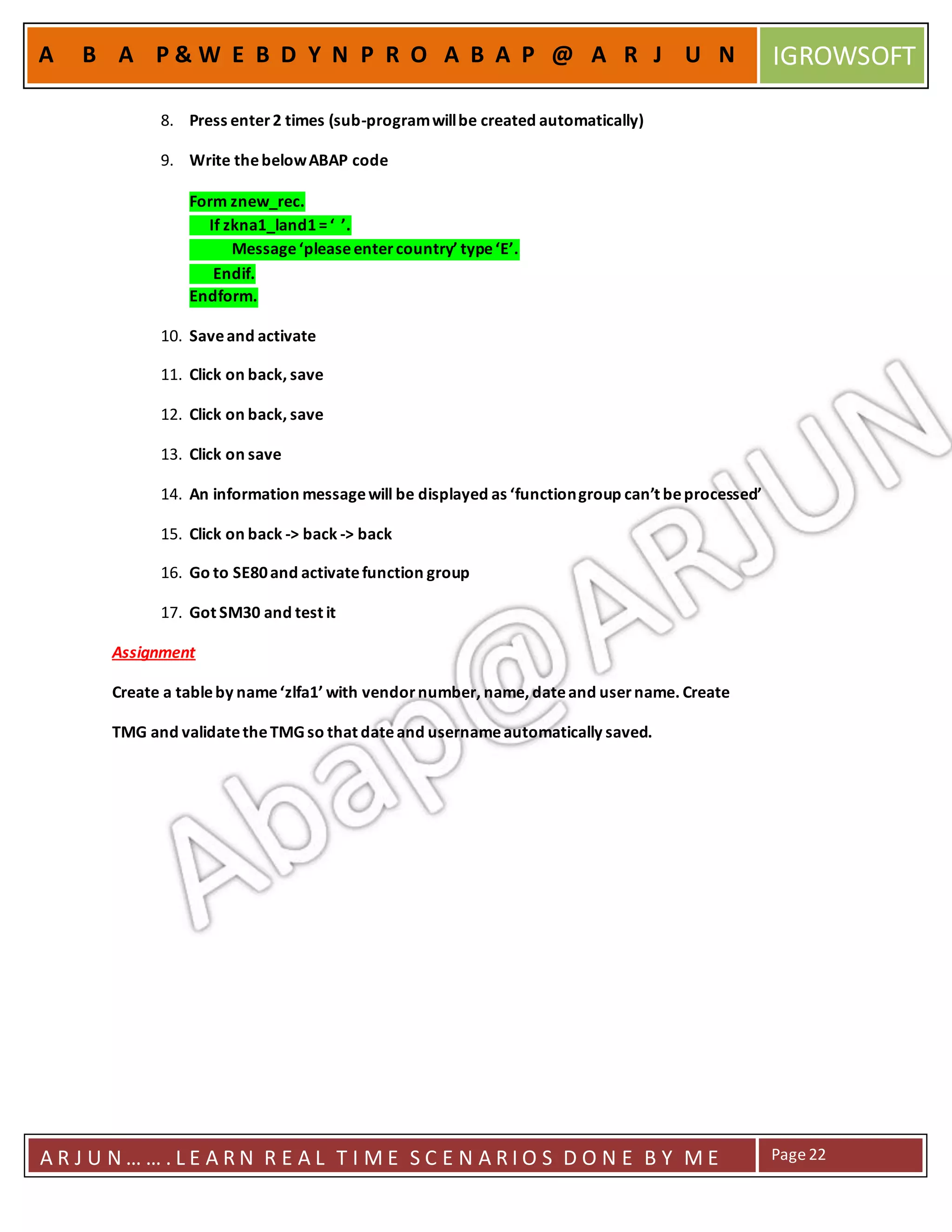 A R J U N … … . L E A R N R E A L T I M E S C E N A R I O S D O N E B Y M E Page22
A B A P & W E B D Y N P R O A B A P @ A R J U N IGROWSOFT
8. Press enter2 times (sub-programwillbe created automatically)
9. Write thebelowABAP code
Form znew_rec.
If zkna1_land1=‘ ’.
Message‘pleaseentercountry’ type‘E’.
Endif.
Endform.
10. Saveand activate
11. Click on back, save
12. Click on back, save
13. Click on save
14. An information messagewill be displayed as ‘functiongroup can’t beprocessed’
15. Click on back -> back -> back
16. Go to SE80and activatefunction group
17. Got SM30 and test it
Assignment
Create a tableby name‘zlfa1’ with vendornumber, name, dateand username. Create
TMG and validatetheTMGso that dateand usernameautomatically saved.
 