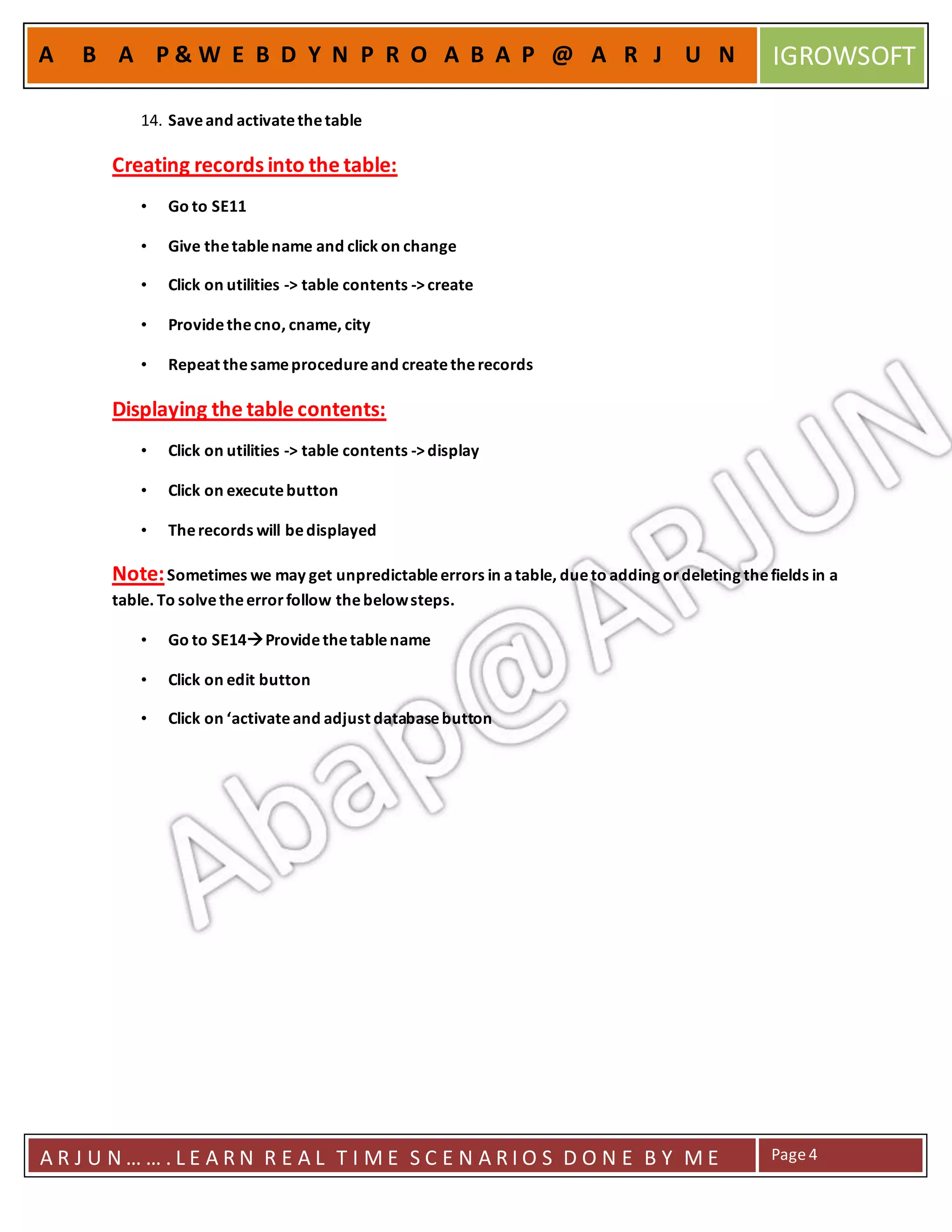 A R J U N … … . L E A R N R E A L T I M E S C E N A R I O S D O N E B Y M E Page4
A B A P & W E B D Y N P R O A B A P @ A R J U N IGROWSOFT
14. Saveand activatethetable
Creating records into the table:
• Go to SE11
• Give thetablename and click on change
• Click on utilities -> table contents ->create
• Providethecno, cname, city
• Repeat thesameprocedureand createtherecords
Displaying the table contents:
• Click on utilities -> table contents ->display
• Click on executebutton
• Therecords will bedisplayed
Note:Sometimes we may get unpredictableerrors in atable, dueto adding ordeleting thefields in a
table. To solvetheerrorfollow thebelowsteps.
• Go to SE14Providethetablename
• Click on edit button
• Click on ‘activateand adjust databasebutton
 