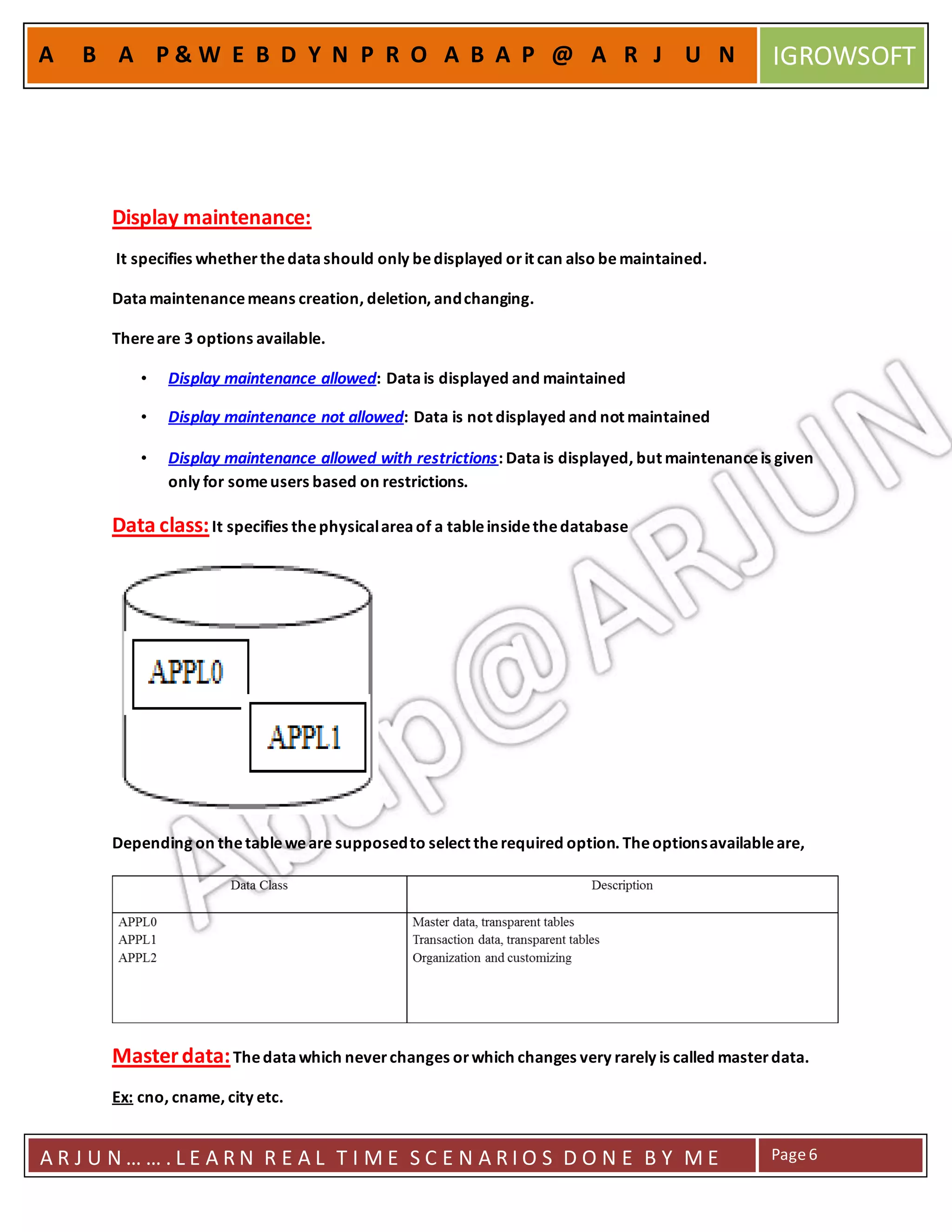 A R J U N … … . L E A R N R E A L T I M E S C E N A R I O S D O N E B Y M E Page6
A B A P & W E B D Y N P R O A B A P @ A R J U N IGROWSOFT
Display maintenance:
It specifies whetherthedatashould only bedisplayed orit can also bemaintained.
Datamaintenancemeans creation, deletion, andchanging.
Thereare 3 options available.
• Display maintenance allowed: Datais displayed and maintained
• Display maintenance not allowed: Data is not displayed and not maintained
• Display maintenance allowed with restrictions: Datais displayed, but maintenanceis given
only for someusers based on restrictions.
Data class:It specifies thephysicalareaof a tableinsidethedatabase
Depending on thetableweare supposedto select therequired option. Theoptionsavailableare,
Masterdata:Thedatawhich neverchanges orwhich changes very rarely is called masterdata.
Ex: cno, cname, city etc.
 