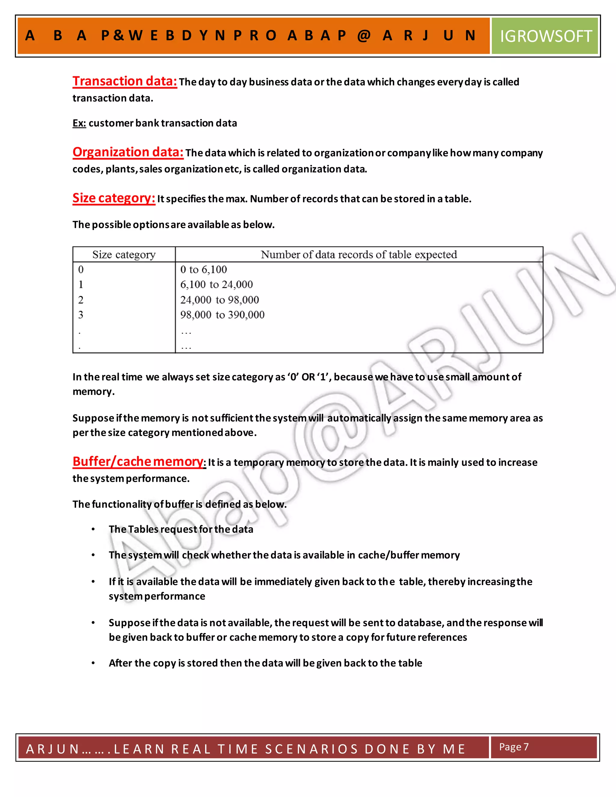 A R J U N … … . L E A R N R E A L T I M E S C E N A R I O S D O N E B Y M E Page7
A B A P & W E B D Y N P R O A B A P @ A R J U N IGROWSOFT
Transaction data:Theday to day business dataorthedatawhich changes everyday is called
transaction data.
Ex: customerbank transaction data
Organization data:Thedatawhich is related to organizationorcompanylikehowmany company
codes, plants,sales organizationetc, is called organization data.
Size category:It specifies themax. Number of records that can bestored in atable.
Thepossibleoptionsareavailableas below.
In thereal time we always set sizecategory as ‘0’ OR ‘1’, becausewehaveto usesmall amount of
memory.
Supposeifthememory is not sufficient thesystemwill automatically assign thesamememory area as
perthesize category mentionedabove.
Buffer/cachememory: It is a temporary memory to storethedata. It is mainly used to increase
thesystemperformance.
Thefunctionality ofbufferis defined as below.
• TheTables request forthedata
• Thesystemwill check whetherthedatais available in cache/buffermemory
• If it is available thedatawill be immediately given back to the table, thereby increasingthe
systemperformance
• Supposeifthedatais not available, therequest will be sent to database, andtheresponsewill
begiven back to bufferor cachememory to storea copy forfuturereferences
• After the copy is stored then thedatawill begiven back to the table
 