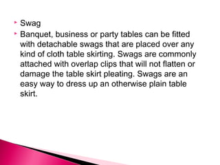  Swag 
 Banquet, business or party tables can be fitted 
with detachable swags that are placed over any 
kind of cloth table skirting. Swags are commonly 
attached with overlap clips that will not flatten or 
damage the table skirt pleating. Swags are an 
easy way to dress up an otherwise plain table 
skirt. 
