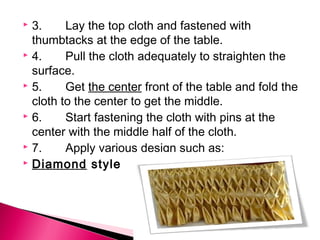  3. Lay the top cloth and fastened with 
thumbtacks at the edge of the table. 
 4. Pull the cloth adequately to straighten the 
surface. 
 5. Get the center front of the table and fold the 
cloth to the center to get the middle. 
 6. Start fastening the cloth with pins at the 
center with the middle half of the cloth. 
 7. Apply various design such as: 
 Diamond style 
 