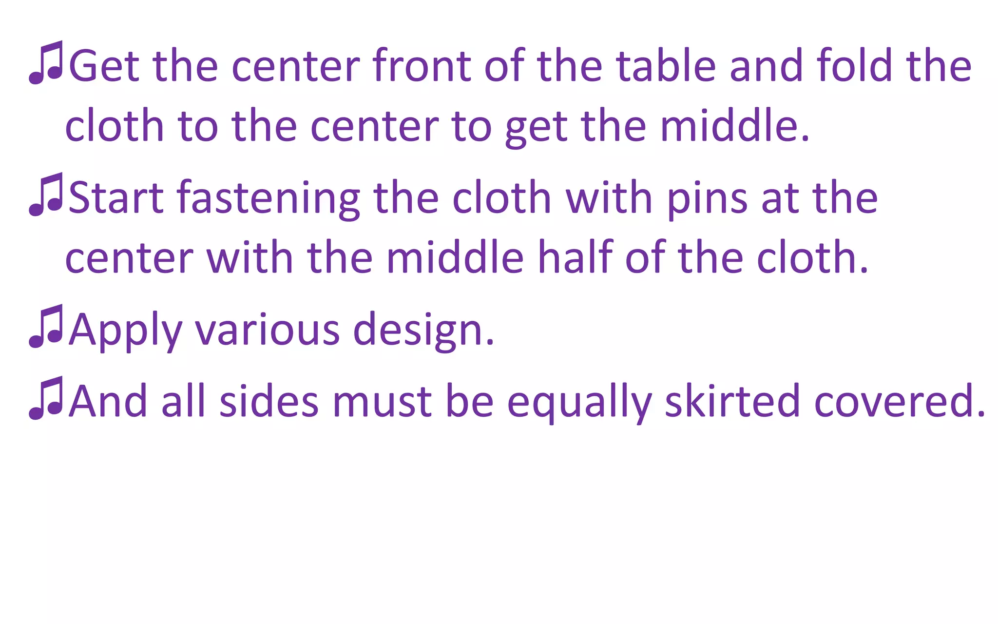 ♫Get the center front of the table and fold the
cloth to the center to get the middle.
♫Start fastening the cloth with pins at the
center with the middle half of the cloth.
♫Apply various design.
♫And all sides must be equally skirted covered.