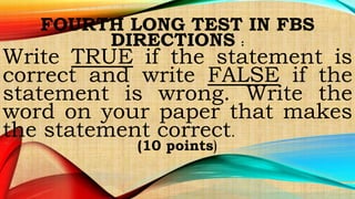 FOURTH LONG TEST IN FBS
DIRECTIONS :
Write TRUE if the statement is
correct and write FALSE if the
statement is wrong. Write the
word on your paper that makes
the statement correct.
(10 points)
 