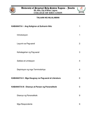 University of Perpetual Help System Laguna – Jonelta
Sto. Niño, City of Biñan, Laguna
COLLEGE OF EDUCATION
TALAAN NG NILALAMAN
KABANATA I : Ang Kaligiran at Suliranin Nito 1
Introduksyon 1
Layunin sa Pag-aaral 2
Kahalagahan ng Pag-aaral 3
Saklaw at Limitasyon 4
Depinisyon ng mga Terminolohiya 4
KABANATA II : Mga Kaugnay na Pag-aaral at Literatura 6
KABANATA III : Disenyo at Paraan ng Pananaliksik 9
Disenyo ng Pananaliksik 9
Mga Respondente 9
 