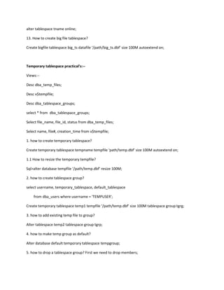 alter tablespace tname online;

13. How to create big file tablespace?

Create bigfile tablespace big_ts datafile /path/big_ts.dbf size 100M autoextend on;



Temporary tablespace practicals:--

Views:--

Desc dba_temp_files;

Desc v$tempfile;

Desc dba_tablespace_groups;

select * from dba_tablespace_groups;

Select file_name, file_id, status from dba_temp_files;

Select name, file#, creation_time from v$tempfile;

1. how to create temporary tablespace?

Create temporary tablespace tempname tempfile path/temp.dbf size 100M autoextend on;

1.1 How to resize the temporary tempfile?

Sql>alter database tempfile /path/temp.dbf resize 100M;

2. how to create tablespace group?

select username, temporary_tablespace, default_tablespace

    from dba_users where username = 'TEMPUSER';

Create temporary tablespace temp1 tempfile /path/temp.dbf size 100M tablespace group tgrg;

3. how to add existing temp file to group?

Alter tablespace temp2 tablespace group tgrp;

4. how to make temp group as default?

Alter database default temporary tablespace tempgroup;

5. how to drop a tablespace group? First we need to drop members;
 