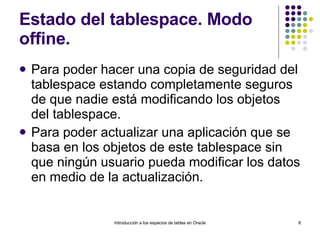 Estado del tablespace. Modo offine. Para poder hacer una copia de seguridad del tablespace estando completamente seguros de que nadie está modificando los objetos del tablespace.  Para poder actualizar una aplicación que se basa en los objetos de este tablespace sin que ningún usuario pueda modificar los datos en medio de la actualización.  Introducción a los espacios de tablas en Oracle 