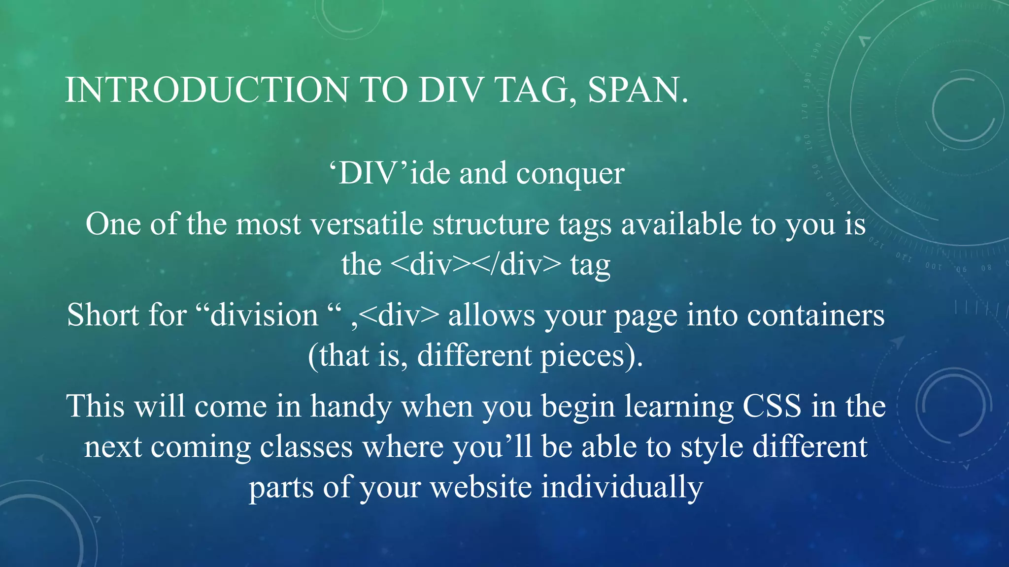 INTRODUCTION TO DIV TAG, SPAN.
‘DIV’ide and conquer
One of the most versatile structure tags available to you is
the <div></div> tag
Short for “division “ ,<div> allows your page into containers
(that is, different pieces).
This will come in handy when you begin learning CSS in the
next coming classes where you’ll be able to style different
parts of your website individually
 