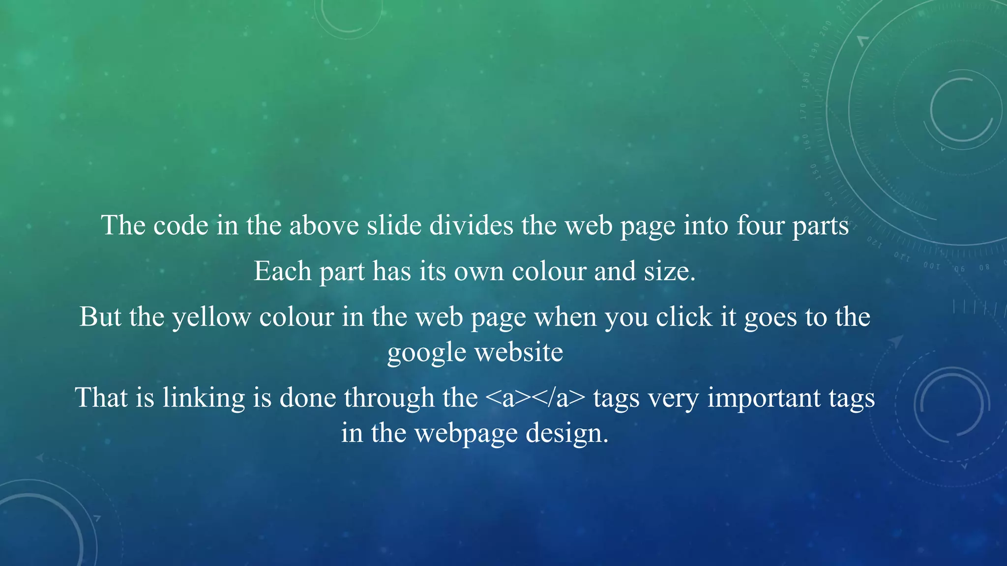 The code in the above slide divides the web page into four parts
Each part has its own colour and size.
But the yellow colour in the web page when you click it goes to the
google website
That is linking is done through the <a></a> tags very important tags
in the webpage design.
 