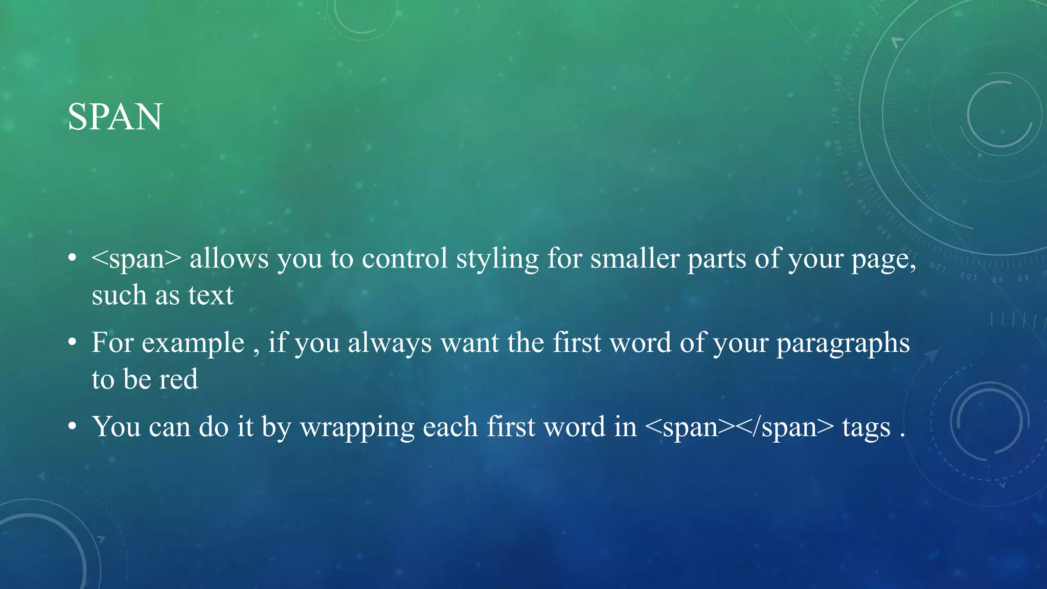 SPAN
• <span> allows you to control styling for smaller parts of your page,
such as text
• For example , if you always want the first word of your paragraphs
to be red
• You can do it by wrapping each first word in <span></span> tags .
 
