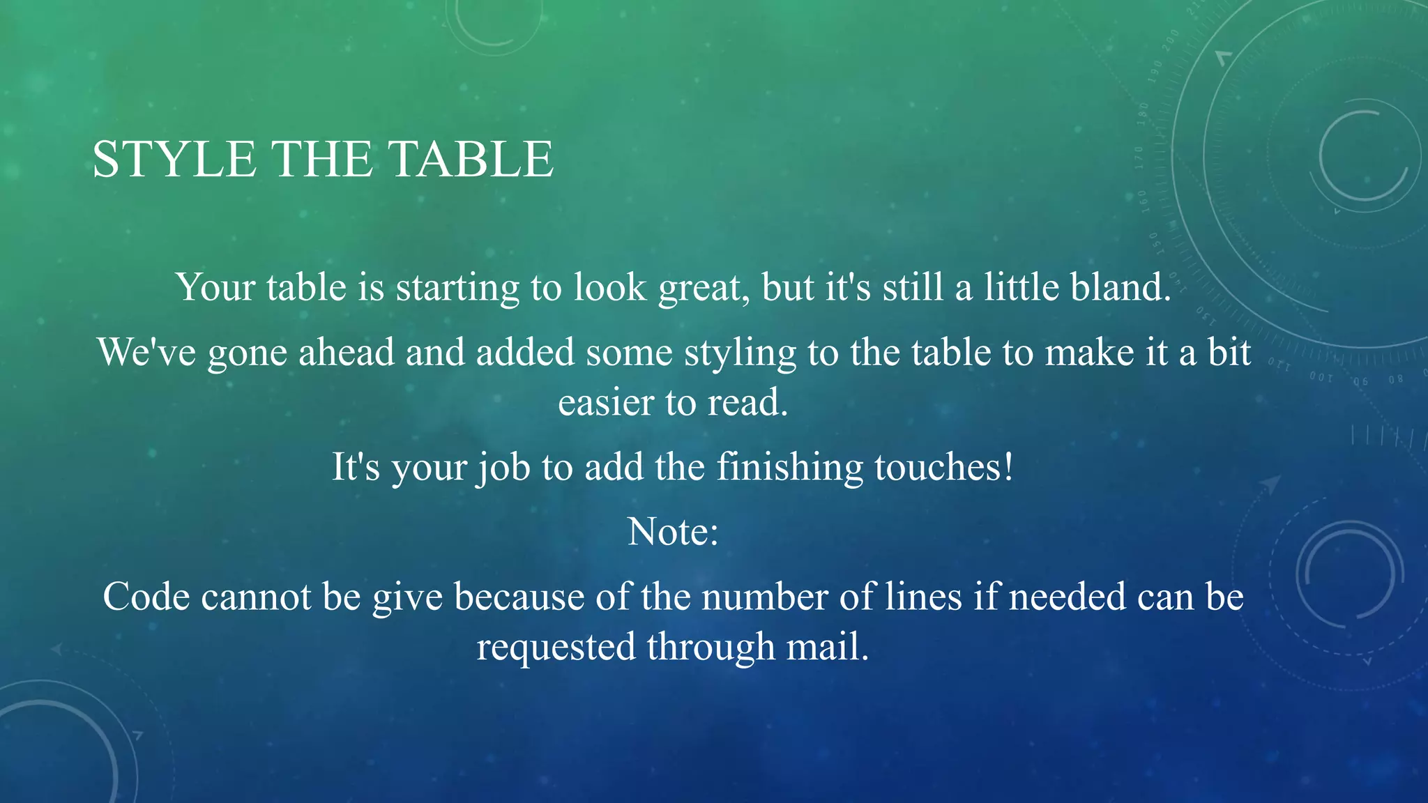 STYLE THE TABLE
Your table is starting to look great, but it's still a little bland.
We've gone ahead and added some styling to the table to make it a bit
easier to read.
It's your job to add the finishing touches!
Note:
Code cannot be give because of the number of lines if needed can be
requested through mail.
 