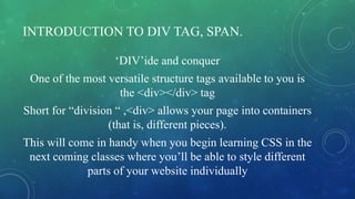 INTRODUCTION TO DIV TAG, SPAN.
‘DIV’ide and conquer
One of the most versatile structure tags available to you is
the <div></div> tag
Short for “division “ ,<div> allows your page into containers
(that is, different pieces).
This will come in handy when you begin learning CSS in the
next coming classes where you’ll be able to style different
parts of your website individually
 