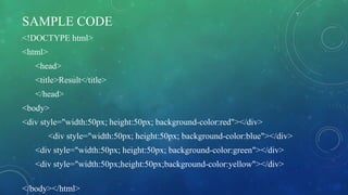 SAMPLE CODE
<!DOCTYPE html>
<html>
<head>
<title>Result</title>
</head>
<body>
<div style="width:50px; height:50px; background-color:red"></div>
<div style="width:50px; height:50px; background-color:blue"></div>
<div style="width:50px; height:50px; background-color:green"></div>
<div style="width:50px;height:50px;background-color:yellow"></div>
</body></html>
 