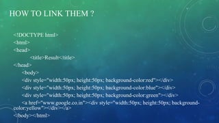 HOW TO LINK THEM ?
<!DOCTYPE html>
<html>
<head>
<title>Result</title>
</head>
<body>
<div style="width:50px; height:50px; background-color:red"></div>
<div style="width:50px; height:50px; background-color:blue"></div>
<div style="width:50px; height:50px; background-color:green"></div>
<a href="www.google.co.in"><div style="width:50px; height:50px; background-
color:yellow"></div></a>
</body></html>
 