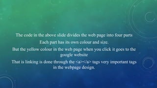 The code in the above slide divides the web page into four parts
Each part has its own colour and size.
But the yellow colour in the web page when you click it goes to the
google website
That is linking is done through the <a></a> tags very important tags
in the webpage design.
 
