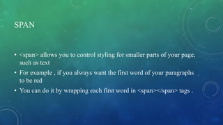 SPAN
• <span> allows you to control styling for smaller parts of your page,
such as text
• For example , if you always want the first word of your paragraphs
to be red
• You can do it by wrapping each first word in <span></span> tags .
 