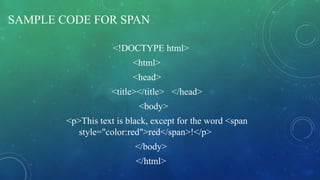 SAMPLE CODE FOR SPAN
<!DOCTYPE html>
<html>
<head>
<title></title> </head>
<body>
<p>This text is black, except for the word <span
style="color:red">red</span>!</p>
</body>
</html>
 
